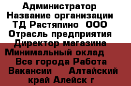 Администратор › Название организации ­ ТД Растяпино, ООО › Отрасль предприятия ­ Директор магазина › Минимальный оклад ­ 1 - Все города Работа » Вакансии   . Алтайский край,Алейск г.